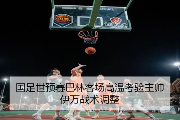 国足世预赛巴林客场高温考验主帅伊万战术调整